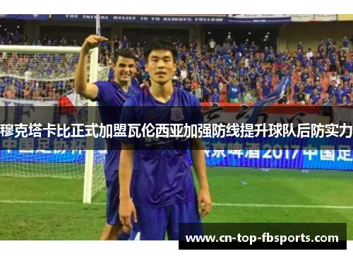 穆克塔卡比正式加盟瓦伦西亚加强防线提升球队后防实力